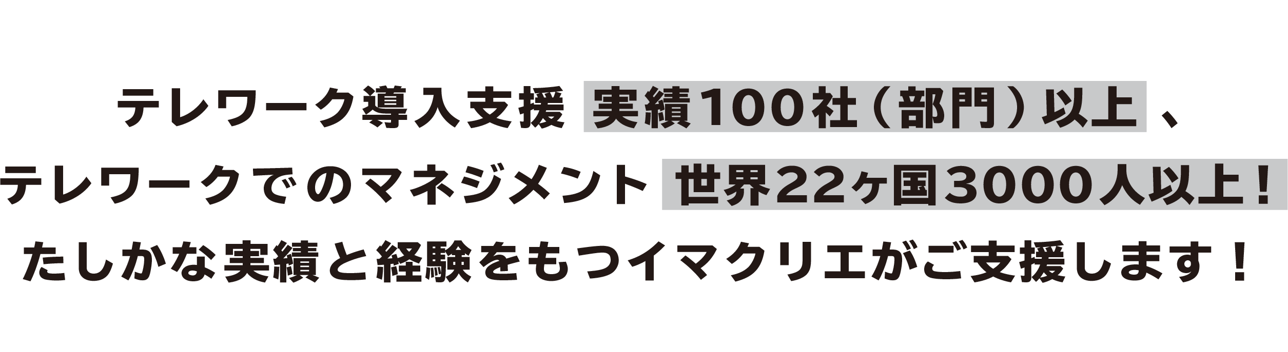 テレワーク導入支援 実績100社（部門）以上 テレワークでのマネジメント世界22ヶ国3000人以上 ！ たしかな実績と経験をもつイマクリエがご支援します！